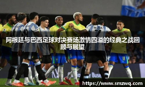 阿根廷与巴西足球对决赛场激情四溢的经典之战回顾与展望