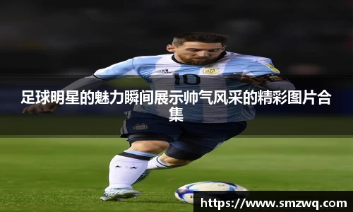 足球明星的魅力瞬间展示帅气风采的精彩图片合集